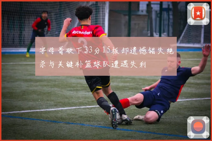 字母哥砍下33分15板却遗憾错失绝杀与关键补篮球队遭遇失利