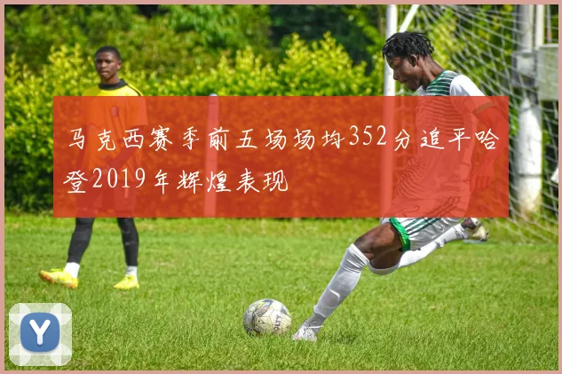 马克西赛季前五场场均352分追平哈登2019年辉煌表现