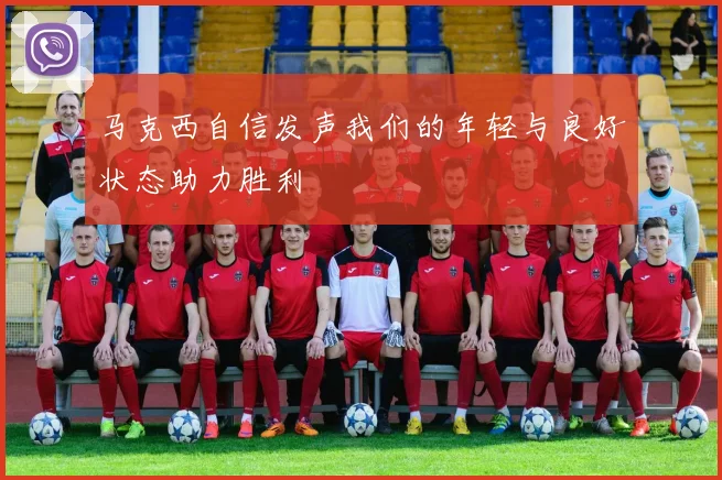 马克西自信发声我们的年轻与良好状态助力胜利