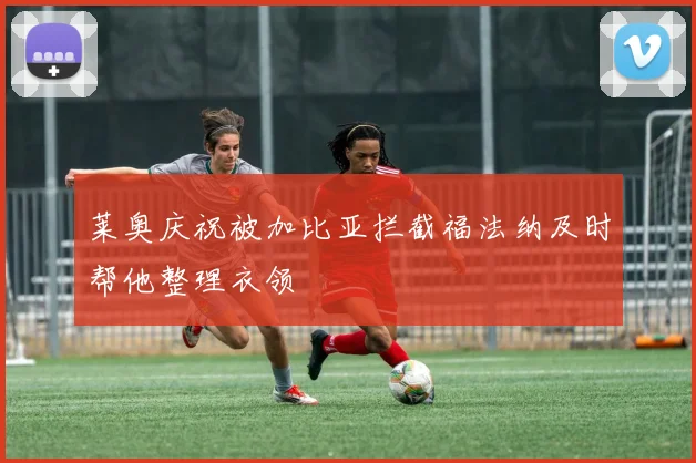 莱奥庆祝被加比亚拦截福法纳及时帮他整理衣领