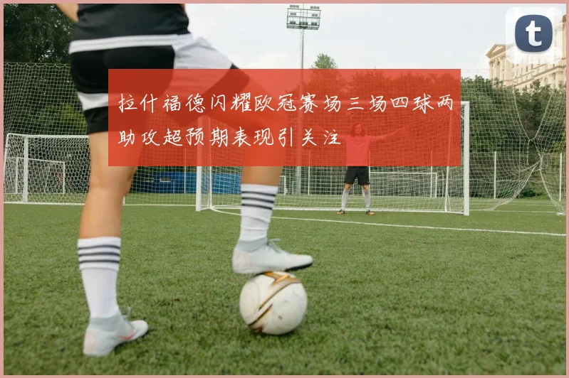 拉什福德闪耀欧冠赛场三场四球两助攻超预期表现引关注