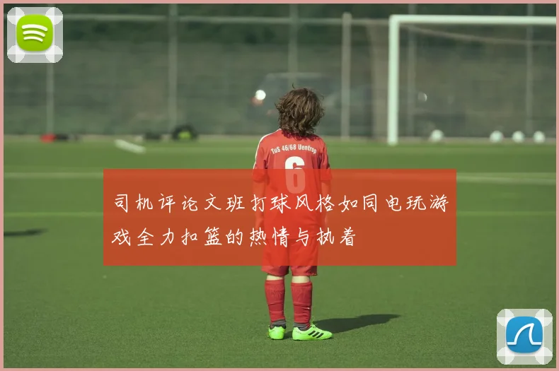 司机评论文班打球风格如同电玩游戏全力扣篮的热情与执着