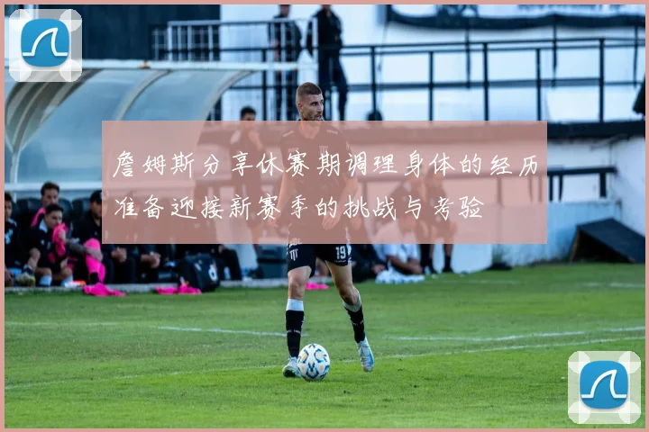 詹姆斯分享休赛期调理身体的经历准备迎接新赛季的挑战与考验