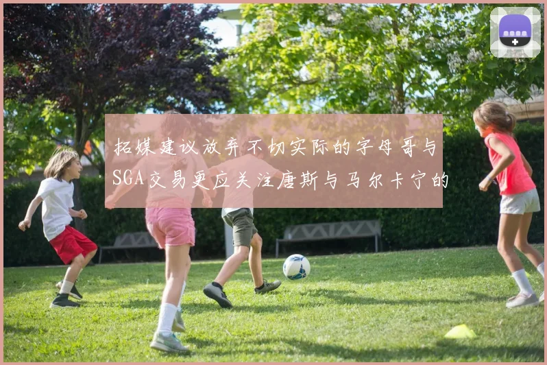 拓媒建议放弃不切实际的字母哥与SGA交易更应关注唐斯与马尔卡宁的潜力