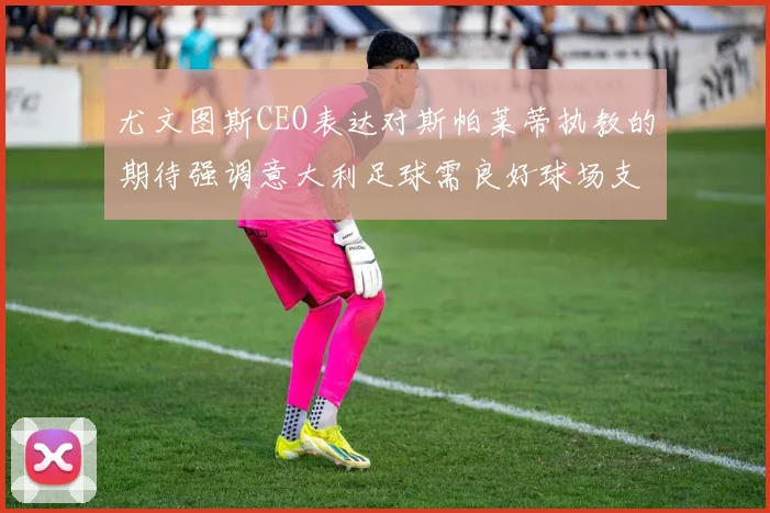 尤文图斯CEO表达对斯帕莱蒂执教的期待强调意大利足球需良好球场支持