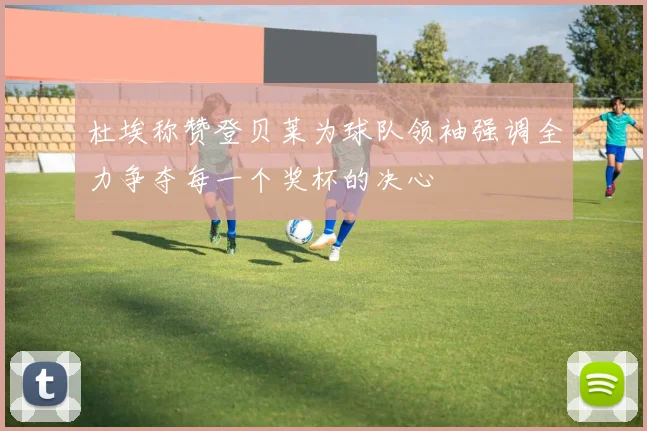 杜埃称赞登贝莱为球队领袖强调全力争夺每一个奖杯的决心