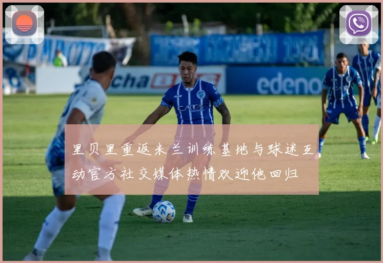 里贝里重返米兰训练基地与球迷互动官方社交媒体热情欢迎他回归