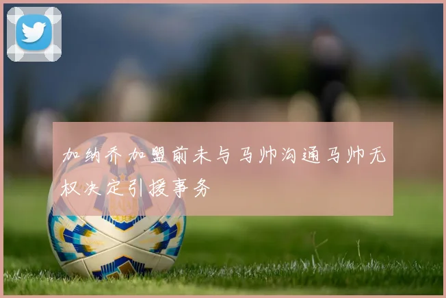 加纳乔加盟前未与马帅沟通马帅无权决定引援事务