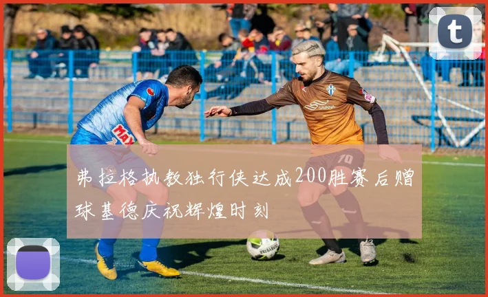 弗拉格执教独行侠达成200胜赛后赠球基德庆祝辉煌时刻