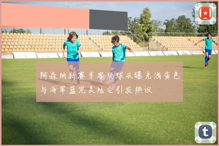阿森纳新赛季客场球衣曝光浅黄色与海军蓝完美结合引发热议