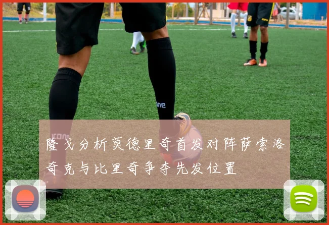 隆戈分析莫德里奇首发对阵萨索洛奇克与比里奇争夺先发位置