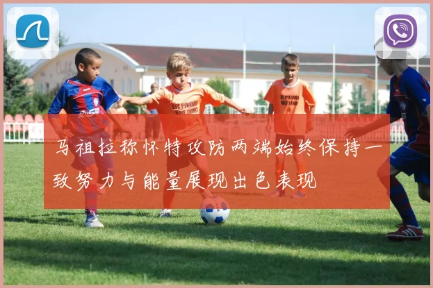 马祖拉称怀特攻防两端始终保持一致努力与能量展现出色表现