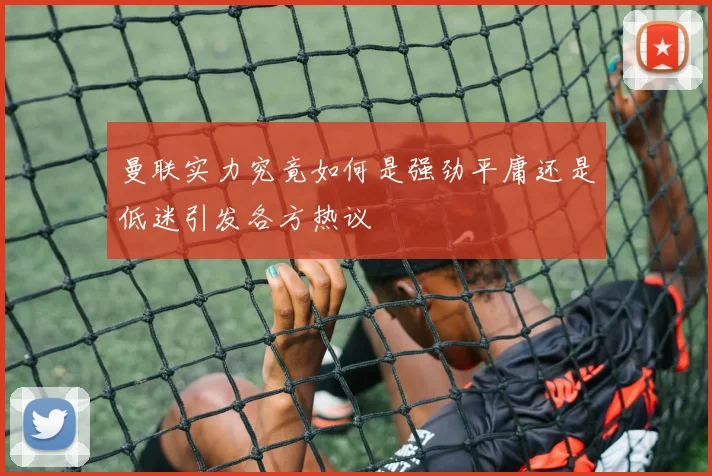 曼联实力究竟如何是强劲平庸还是低迷引发各方热议