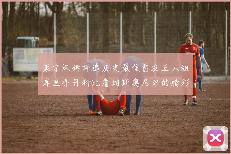 康宁汉姆评选历史最佳首发五人组库里乔丹科比詹姆斯奥尼尔的精彩分析