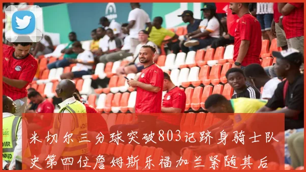 米切尔三分球突破803记跻身骑士队史第四位詹姆斯乐福加兰紧随其后