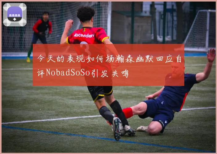 今天的表现如何杨瀚森幽默回应自评NobadSoSo引发共鸣