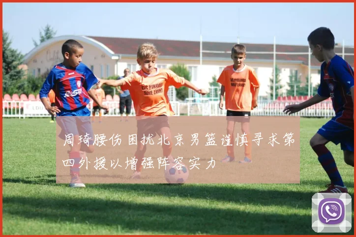 周琦腰伤困扰北京男篮谨慎寻求第四外援以增强阵容实力