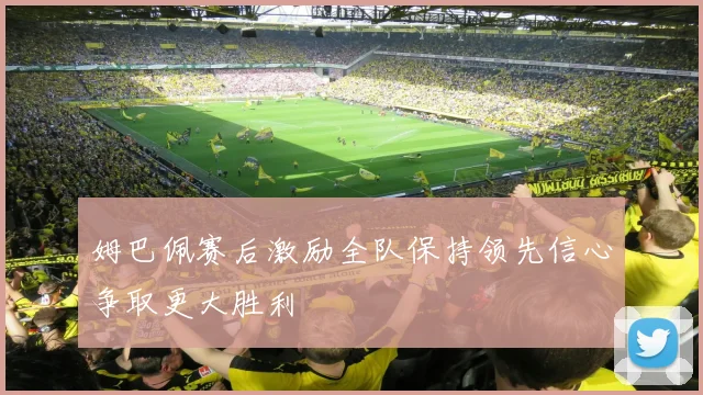 姆巴佩赛后激励全队保持领先信心争取更大胜利