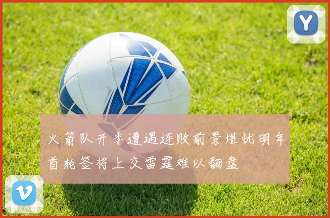 火箭队开季遭遇连败前景堪忧明年首轮签将上交雷霆难以翻盘