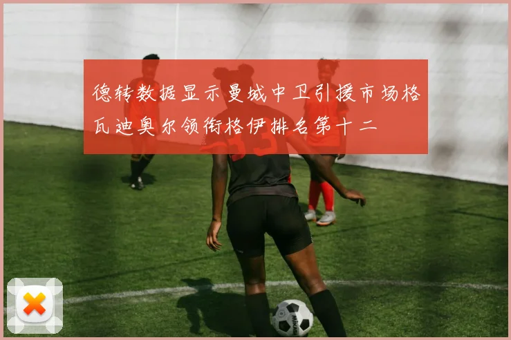 德转数据显示曼城中卫引援市场格瓦迪奥尔领衔格伊排名第十二