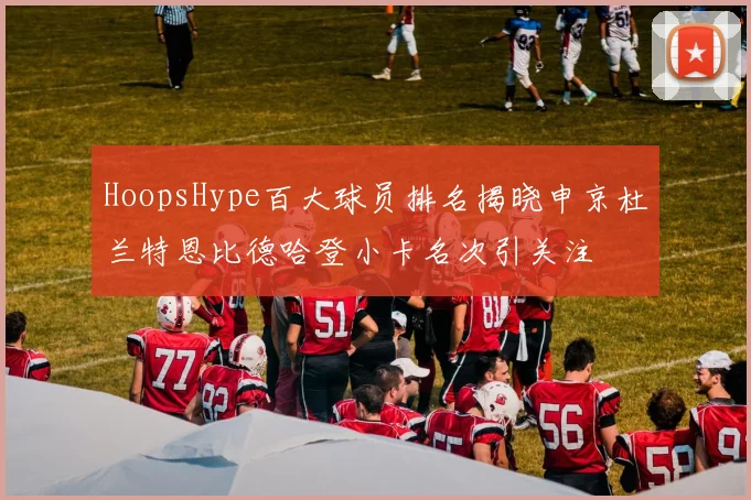 HoopsHype百大球员排名揭晓申京杜兰特恩比德哈登小卡名次引关注