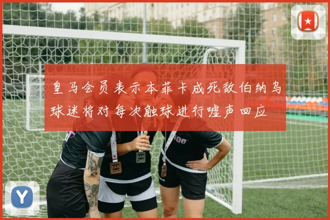 皇马会员表示本菲卡成死敌伯纳乌球迷将对每次触球进行嘘声回应