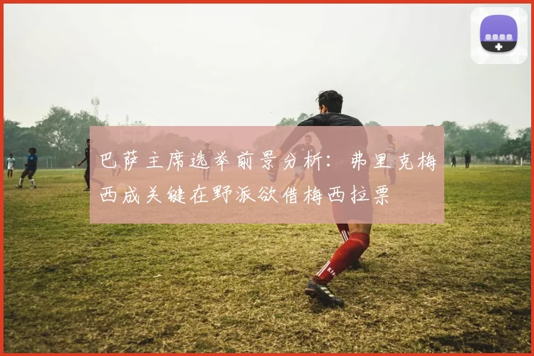 巴萨主席选举前景分析：弗里克梅西成关键在野派欲借梅西拉票