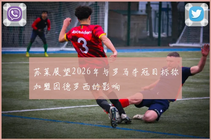 苏莱展望2026年与罗马夺冠目标称加盟因德罗西的影响