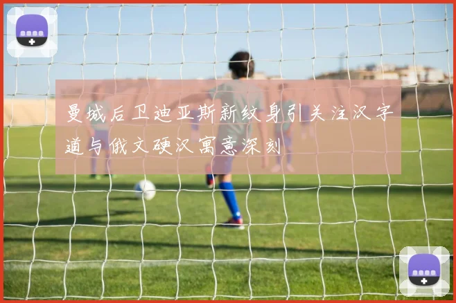 曼城后卫迪亚斯新纹身引关注汉字道与俄文硬汉寓意深刻