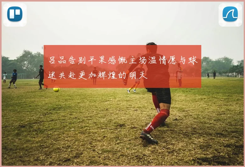 吕品告别平果感慨主场温情愿与球迷共赴更加辉煌的明天