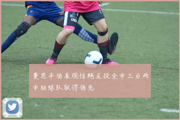 曼恩半场表现惊艳五投全中三分两中助球队取得领先