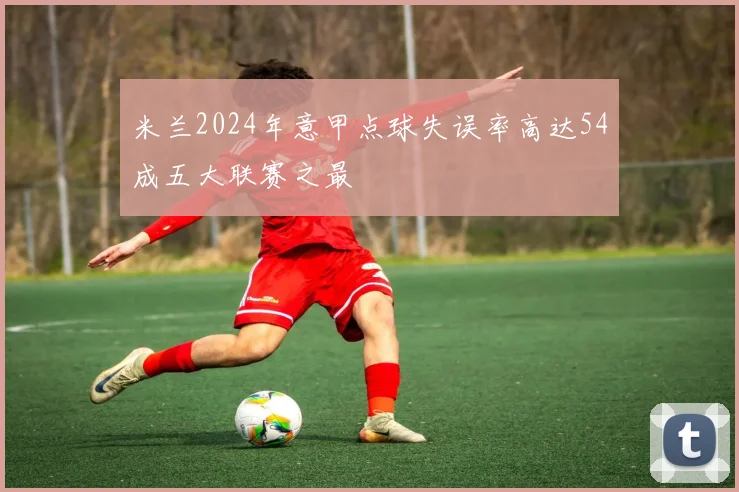 米兰2024年意甲点球失误率高达54成五大联赛之最
